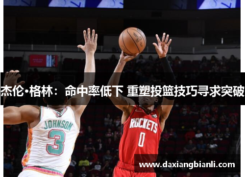 杰伦·格林：命中率低下 重塑投篮技巧寻求突破